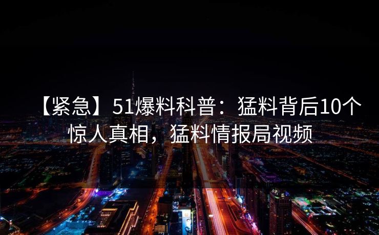 【紧急】51爆料科普：猛料背后10个惊人真相，猛料情报局视频