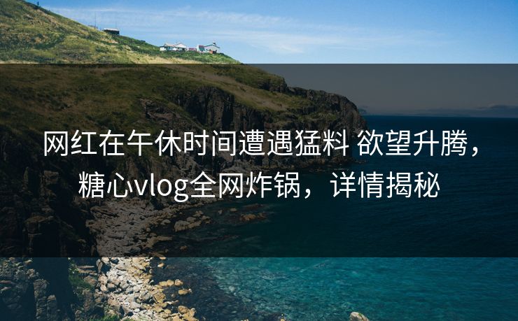 网红在午休时间遭遇猛料 欲望升腾，糖心vlog全网炸锅，详情揭秘