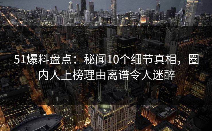 51爆料盘点：秘闻10个细节真相，圈内人上榜理由离谱令人迷醉