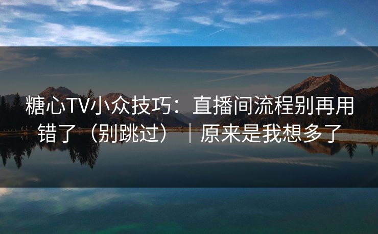 糖心TV小众技巧：直播间流程别再用错了（别跳过）｜原来是我想多了