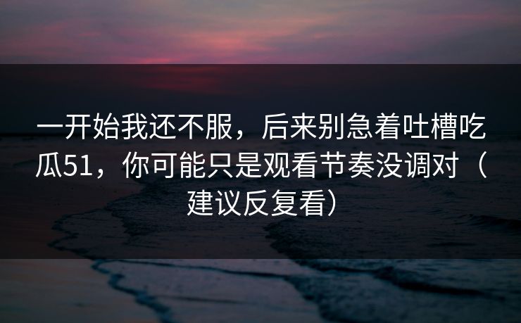 一开始我还不服,后来别急着吐槽吃瓜51,你可能只是观看节奏没调对(建议反复看) 一开始我还不服,后来别急着吐槽吃瓜51,你可能只是观看节奏没调对(建议反复看)