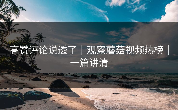 高赞评论说透了|观察蘑菇视频热榜|一篇讲清 高赞评论说透了|观察蘑菇视频热榜|一篇讲清
