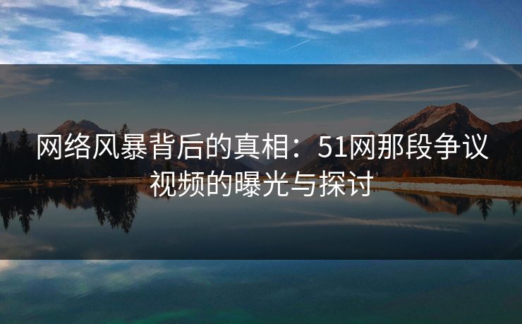 网络风暴背后的真相：51网那段争议视频的曝光与探讨