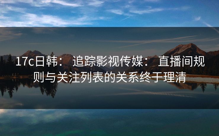 17c日韩: 追踪影视传媒: 直播间规则与关注列表的关系终于理清 17c日韩: 追踪影视传媒: 直播间规则与关注列表的关系终于理清