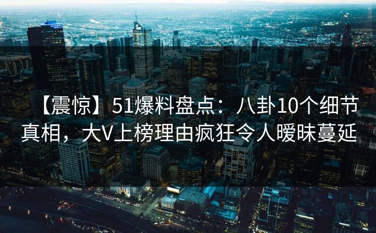 【震惊】51爆料盘点：八卦10个细节真相，大V上榜理由疯狂令人暧昧蔓延