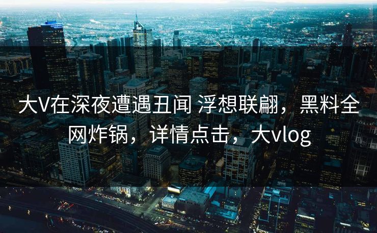 大V在深夜遭遇丑闻 浮想联翩，黑料全网炸锅，详情点击，大vlog