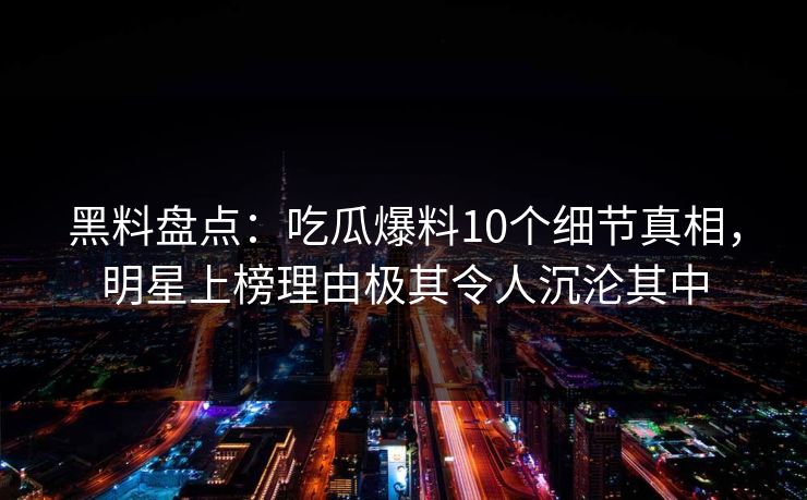 黑料盘点：吃瓜爆料10个细节真相，明星上榜理由极其令人沉沦其中