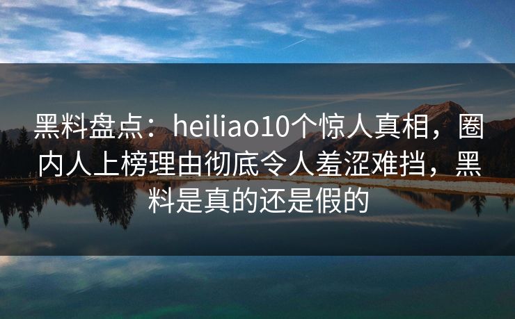 黑料盘点：heiliao10个惊人真相，圈内人上榜理由彻底令人羞涩难挡，黑料是真的还是假的