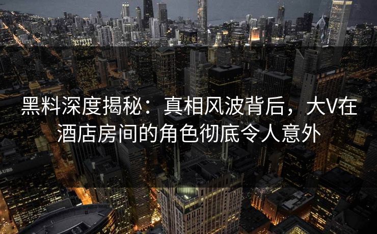 黑料深度揭秘：真相风波背后，大V在酒店房间的角色彻底令人意外