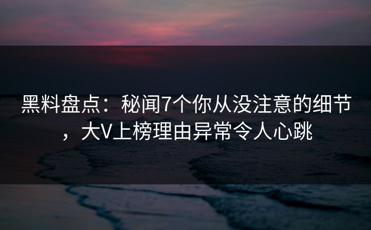 黑料盘点：秘闻7个你从没注意的细节，大V上榜理由异常令人心跳