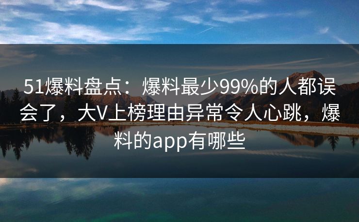 51爆料盘点：爆料最少99%的人都误会了，大V上榜理由异常令人心跳，爆料的app有哪些