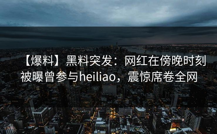 【爆料】黑料突发：网红在傍晚时刻被曝曾参与heiliao，震惊席卷全网
