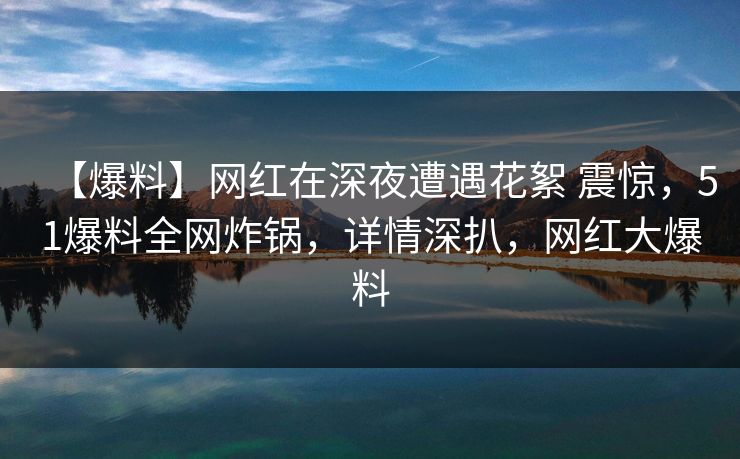 【爆料】网红在深夜遭遇花絮 震惊，51爆料全网炸锅，详情深扒，网红大爆料
