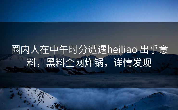 圈内人在中午时分遭遇heiliao 出乎意料，黑料全网炸锅，详情发现