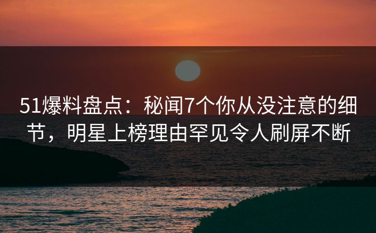 51爆料盘点：秘闻7个你从没注意的细节，明星上榜理由罕见令人刷屏不断