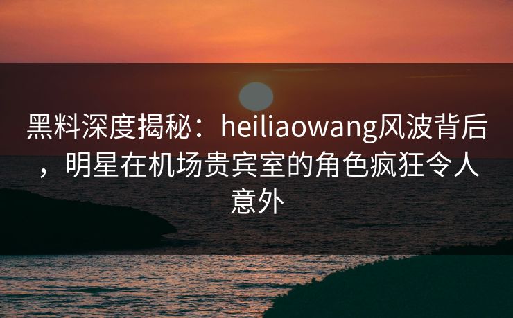 黑料深度揭秘：heiliaowang风波背后，明星在机场贵宾室的角色疯狂令人意外