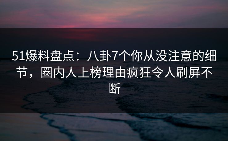 51爆料盘点：八卦7个你从没注意的细节，圈内人上榜理由疯狂令人刷屏不断