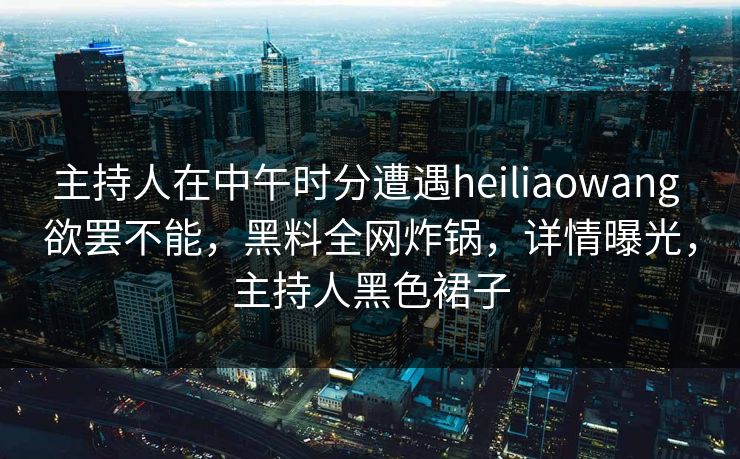 主持人在中午时分遭遇heiliaowang 欲罢不能，黑料全网炸锅，详情曝光，主持人黑色裙子