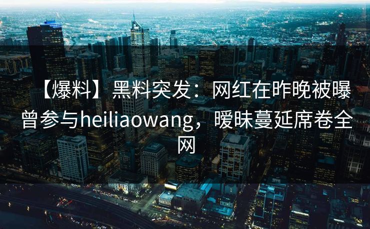 【爆料】黑料突发：网红在昨晚被曝曾参与heiliaowang，暧昧蔓延席卷全网