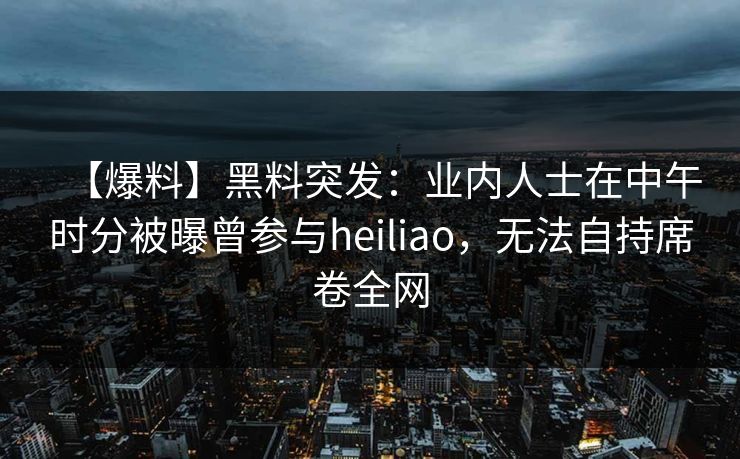 【爆料】黑料突发：业内人士在中午时分被曝曾参与heiliao，无法自持席卷全网