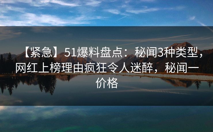 【紧急】51爆料盘点：秘闻3种类型，网红上榜理由疯狂令人迷醉，秘闻一价格