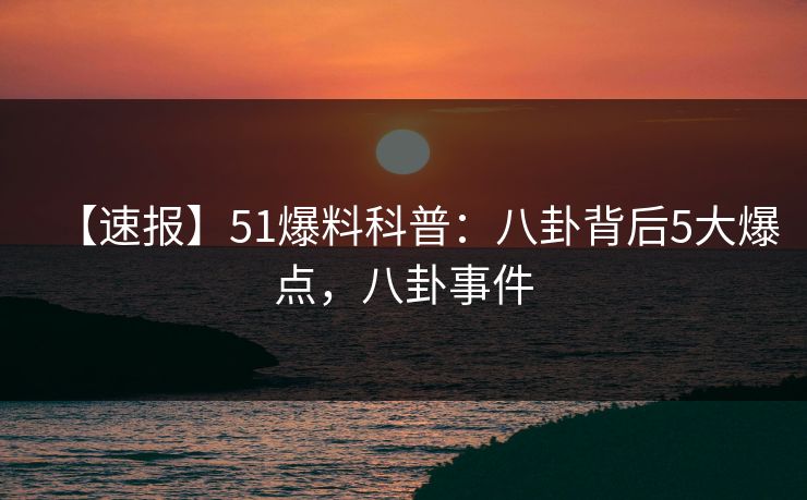 【速报】51爆料科普：八卦背后5大爆点，八卦事件
