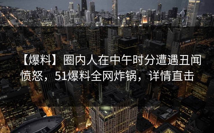 【爆料】圈内人在中午时分遭遇丑闻 愤怒，51爆料全网炸锅，详情直击
