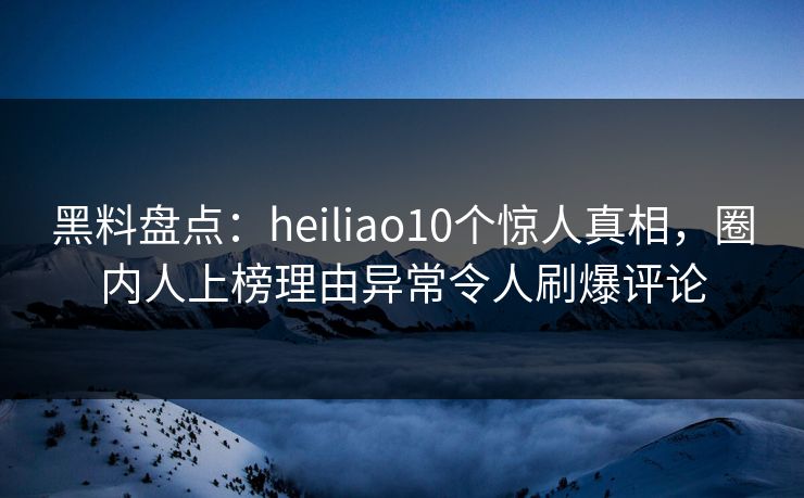 黑料盘点：heiliao10个惊人真相，圈内人上榜理由异常令人刷爆评论