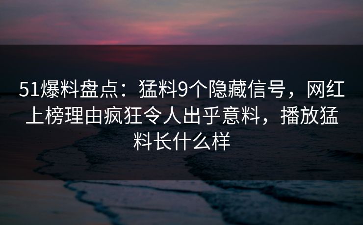 51爆料盘点：猛料9个隐藏信号，网红上榜理由疯狂令人出乎意料，播放猛料长什么样