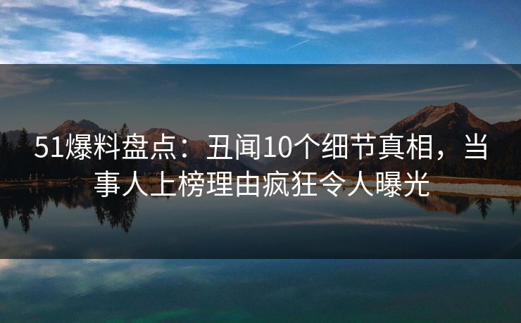 51爆料盘点：丑闻10个细节真相，当事人上榜理由疯狂令人曝光