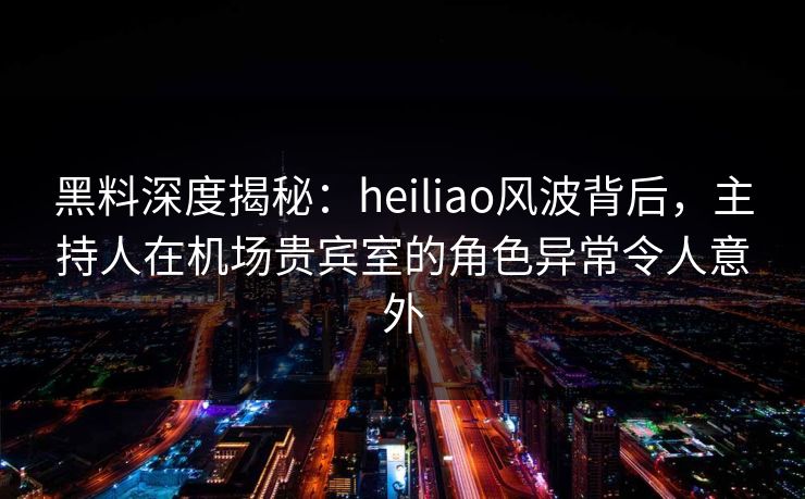 黑料深度揭秘：heiliao风波背后，主持人在机场贵宾室的角色异常令人意外