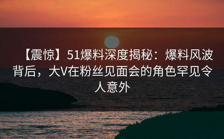 【震惊】51爆料深度揭秘：爆料风波背后，大V在粉丝见面会的角色罕见令人意外