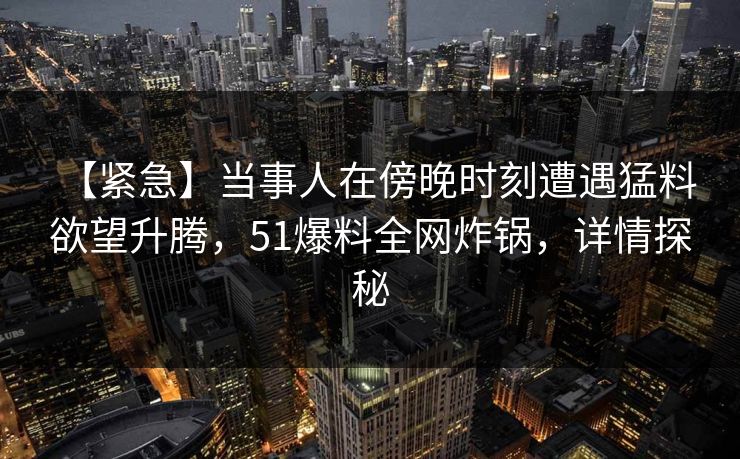 【紧急】当事人在傍晚时刻遭遇猛料 欲望升腾，51爆料全网炸锅，详情探秘