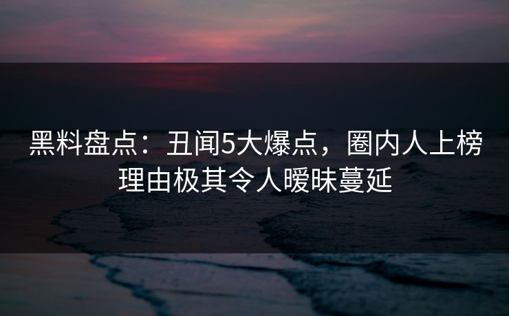 黑料盘点：丑闻5大爆点，圈内人上榜理由极其令人暧昧蔓延