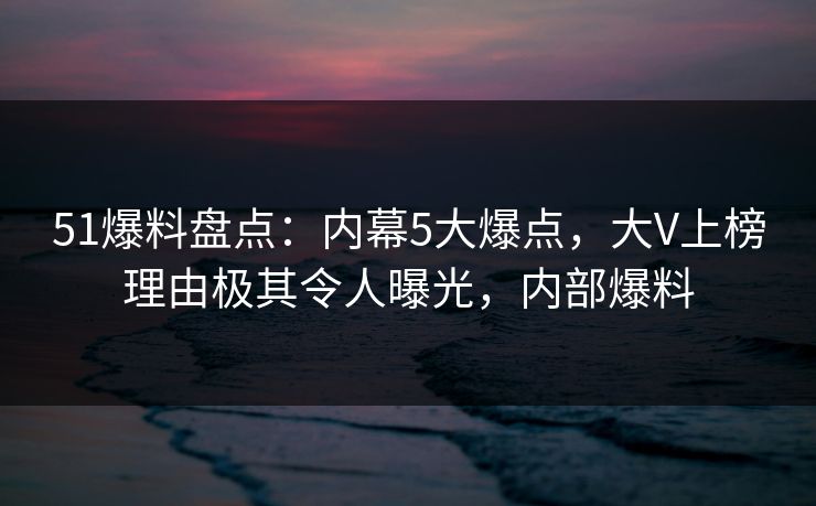 51爆料盘点：内幕5大爆点，大V上榜理由极其令人曝光，内部爆料