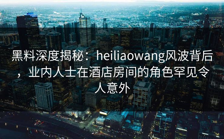 黑料深度揭秘：heiliaowang风波背后，业内人士在酒店房间的角色罕见令人意外