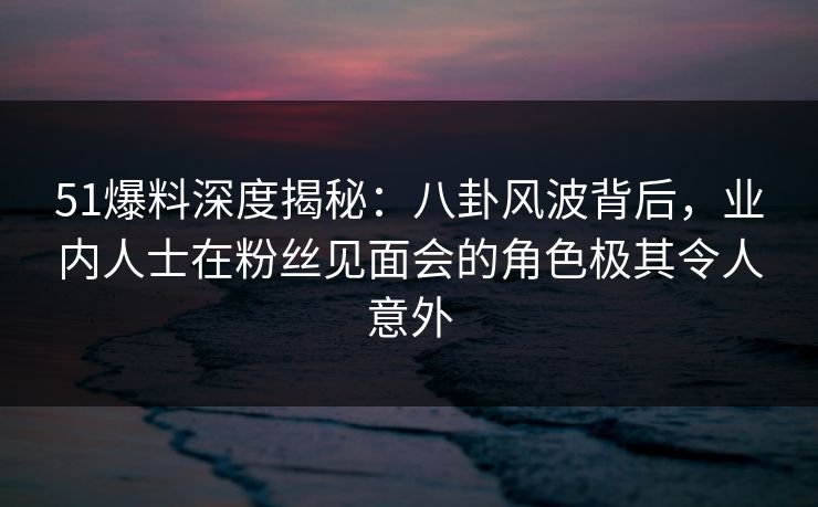 51爆料深度揭秘：八卦风波背后，业内人士在粉丝见面会的角色极其令人意外