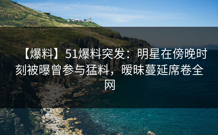 【爆料】51爆料突发：明星在傍晚时刻被曝曾参与猛料，暧昧蔓延席卷全网
