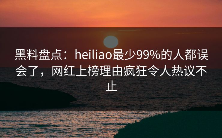 黑料盘点：heiliao最少99%的人都误会了，网红上榜理由疯狂令人热议不止
