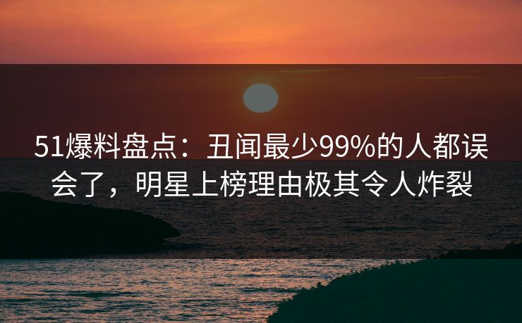 51爆料盘点：丑闻最少99%的人都误会了，明星上榜理由极其令人炸裂