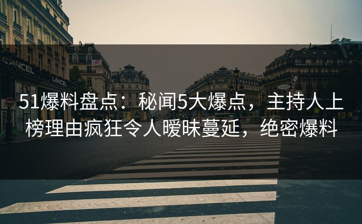 51爆料盘点：秘闻5大爆点，主持人上榜理由疯狂令人暧昧蔓延，绝密爆料