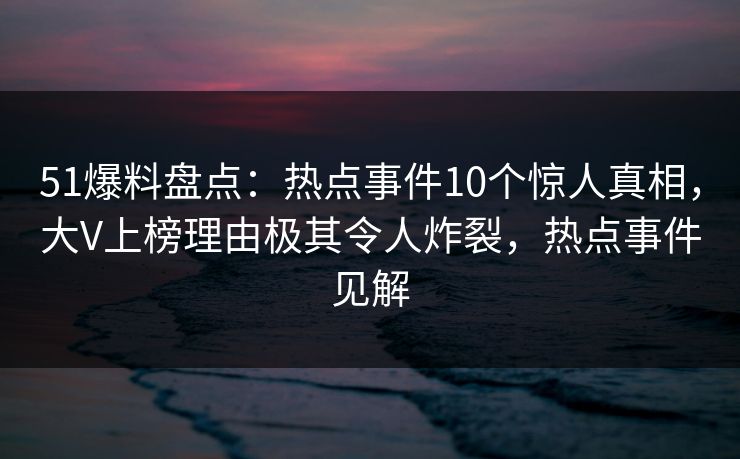 51爆料盘点：热点事件10个惊人真相，大V上榜理由极其令人炸裂，热点事件见解