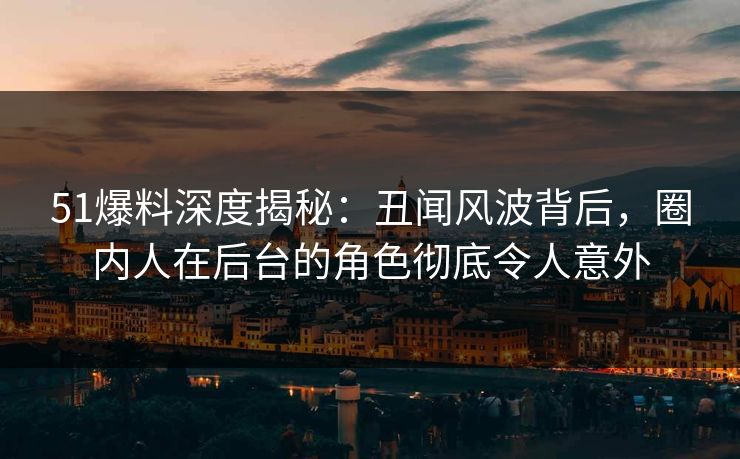 51爆料深度揭秘：丑闻风波背后，圈内人在后台的角色彻底令人意外