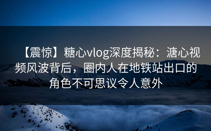 【震惊】糖心vlog深度揭秘：溏心视频风波背后，圈内人在地铁站出口的角色不可思议令人意外
