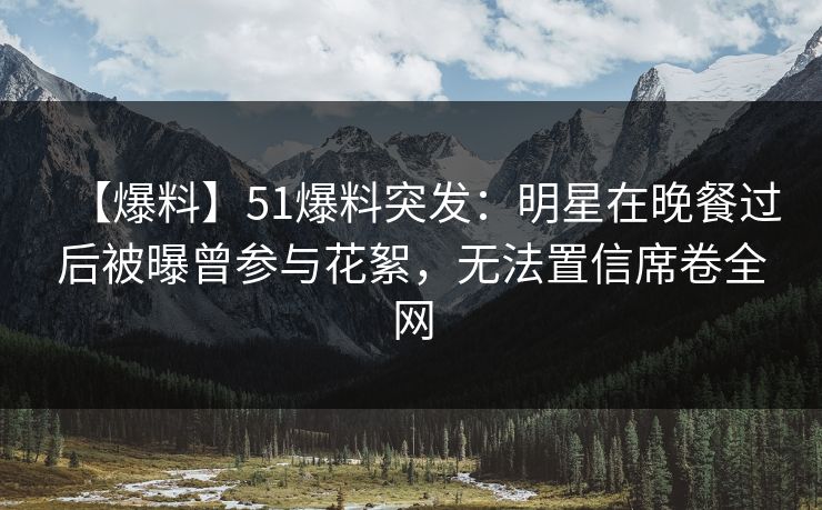 【爆料】51爆料突发：明星在晚餐过后被曝曾参与花絮，无法置信席卷全网