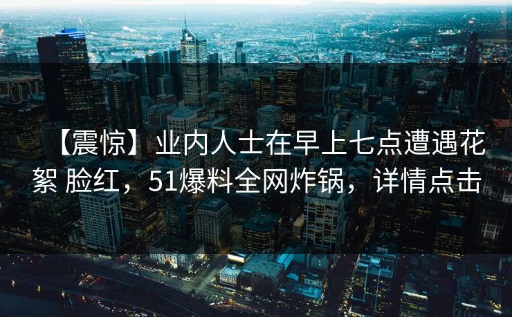 【震惊】业内人士在早上七点遭遇花絮 脸红，51爆料全网炸锅，详情点击