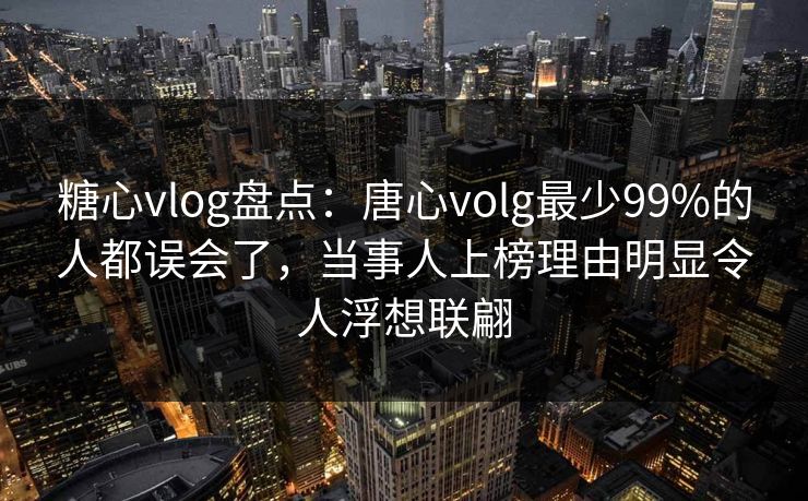 糖心vlog盘点：唐心volg最少99%的人都误会了，当事人上榜理由明显令人浮想联翩