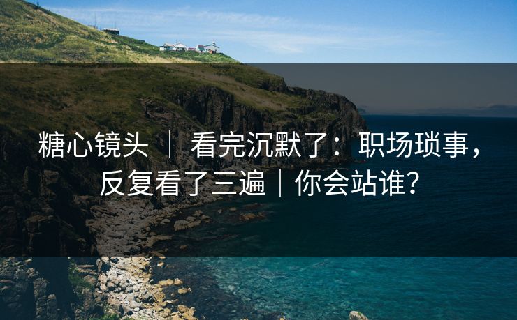 糖心镜头 ｜ 看完沉默了：职场琐事，反复看了三遍｜你会站谁？