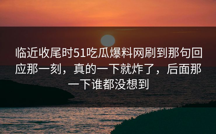 临近收尾时51吃瓜爆料网刷到那句回应那一刻，真的一下就炸了，后面那一下谁都没想到