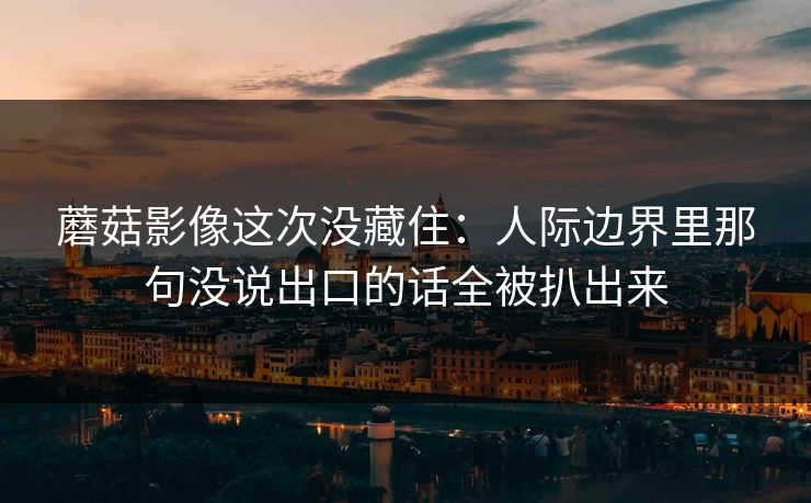 蘑菇影像这次没藏住：人际边界里那句没说出口的话全被扒出来